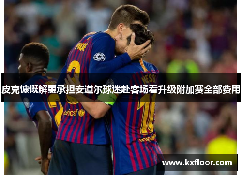 皮克慷慨解囊承担安道尔球迷赴客场看升级附加赛全部费用