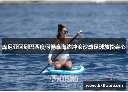 库尼亚回到巴西度假畅享海边冲浪沙滩足球放松身心